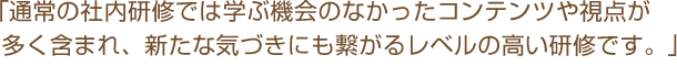 「通常の社内研修では学ぶ機会のなかったコンテンツや視点が多く含まれ、新たな気づきにも繋がるレベルの高い研修です。」