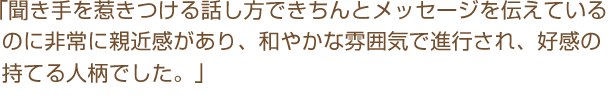 「聞き手を惹きつける話し方できちんとメッセージを伝えている
  のに非常に親近感があり、和やかな雰囲気で進行され、好感の
  持てる人柄でした。」