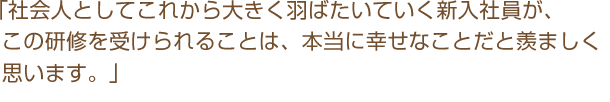 「社会人としてこれから大きく羽ばたいていく新入社員が、この研修を受けられることは、本当に幸せなことだと羨ましく思います。」